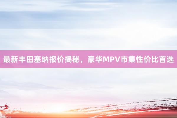 最新丰田塞纳报价揭秘，豪华MPV市集性价比首选